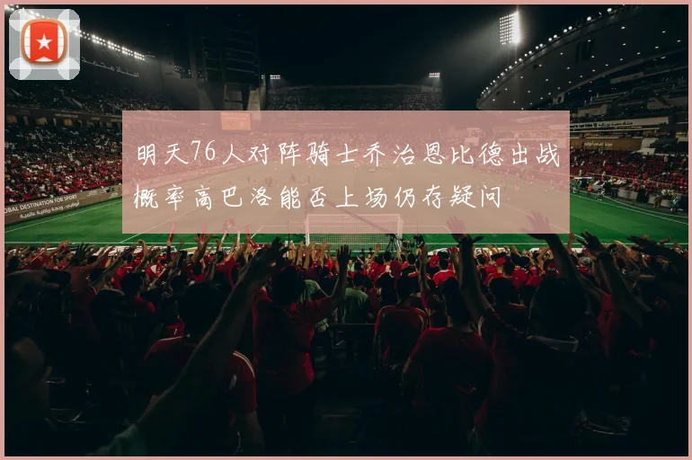 明天76人对阵骑士乔治恩比德出战概率高巴洛能否上场仍存疑问