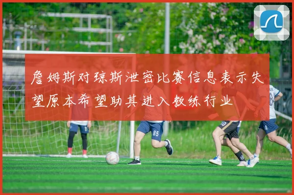 詹姆斯对琼斯泄密比赛信息表示失望原本希望助其进入教练行业
