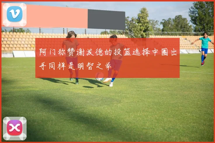阿门称赞谢泼德的投篮选择中圈出手同样是明智之举
