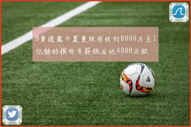 B费透露今夏曼联将收到8000万至1亿镑的报价年薪税后达4000万欧