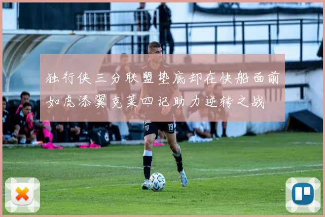 独行侠三分联盟垫底却在快船面前如虎添翼克莱四记助力逆转之战