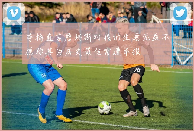 夸梅直言詹姆斯对我的生意无益不愿称其为历史最佳常遭举报