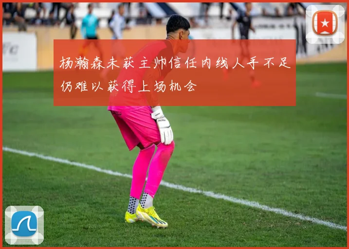 杨瀚森未获主帅信任内线人手不足仍难以获得上场机会