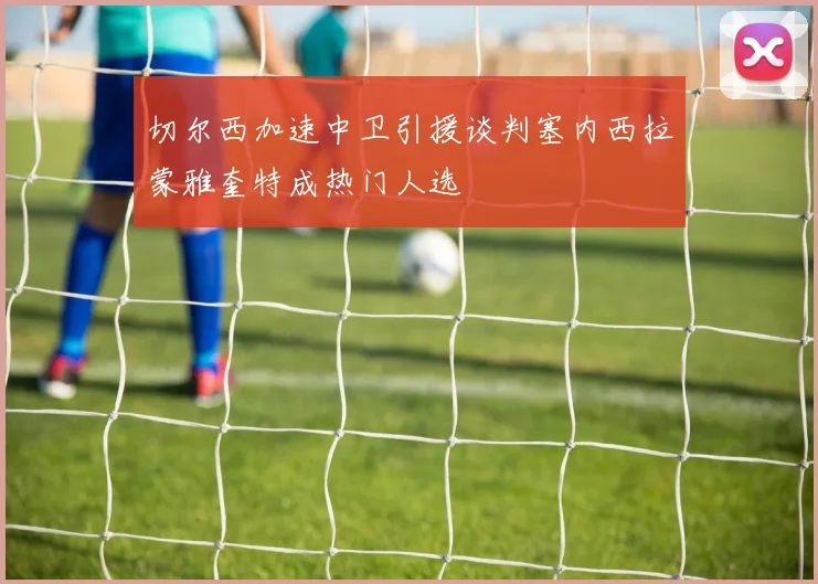 切尔西加速中卫引援谈判塞内西拉蒙雅奎特成热门人选