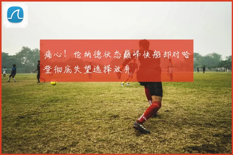 痛心！伦纳德状态巅峰快船却对哈登彻底失望选择放弃