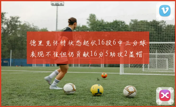 德里克怀特状态起伏16投6中三分球表现不佳但仍贡献16分5助攻2盖帽