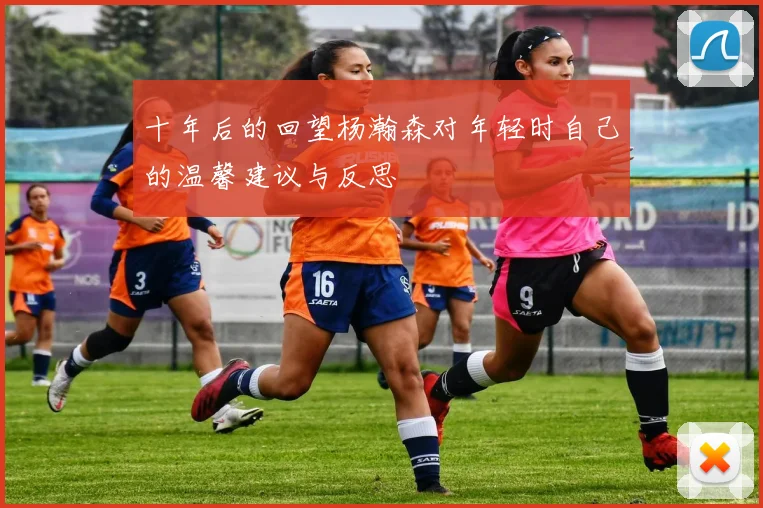 十年后的回望杨瀚森对年轻时自己的温馨建议与反思