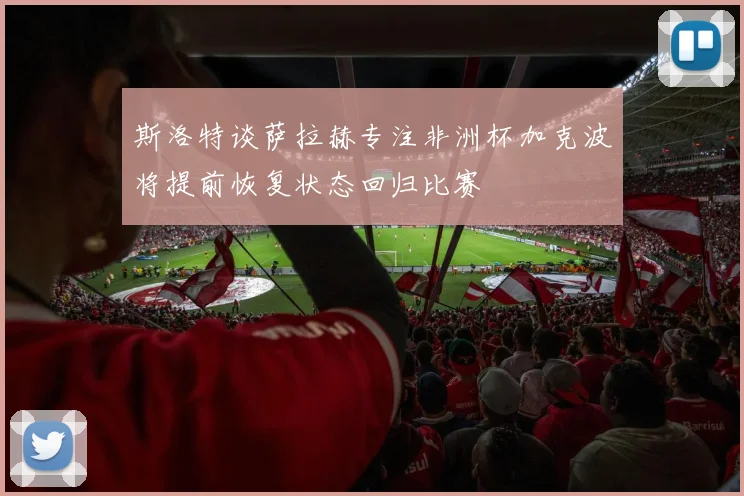 斯洛特谈萨拉赫专注非洲杯加克波将提前恢复状态回归比赛