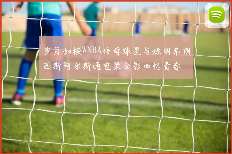 岁月如梭WNBA传奇球星与姚明弗朗西斯阿尔斯通重聚合影回忆青春