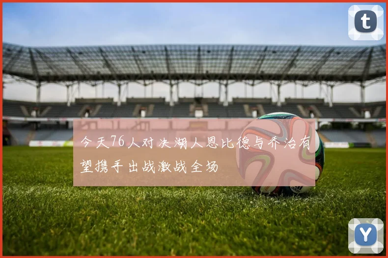 今天76人对决湖人恩比德与乔治有望携手出战激战全场