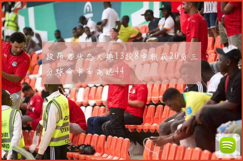段昂君状态火热13投8中斩获20分三分球命中率高达44