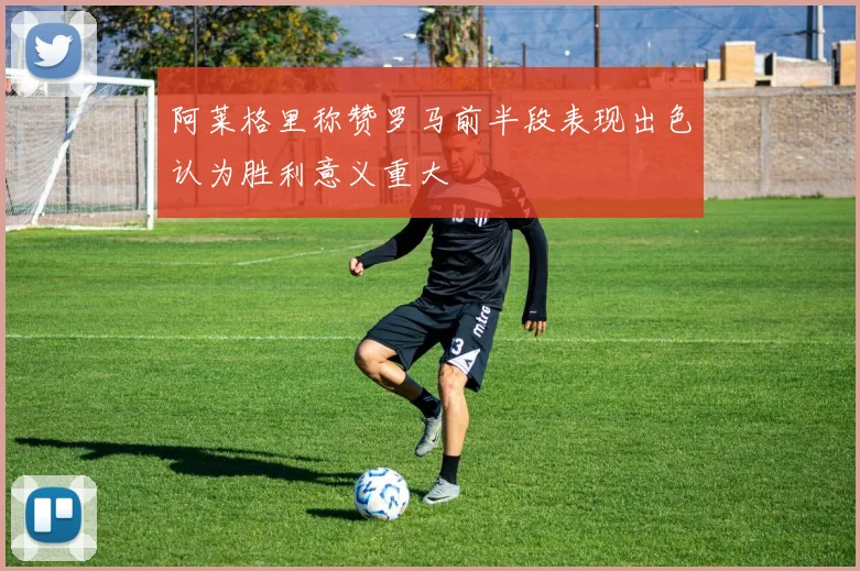 阿莱格里称赞罗马前半段表现出色认为胜利意义重大