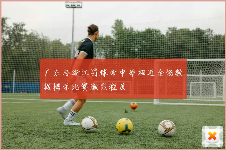广东与浙江罚球命中率相近全场数据揭示比赛激烈程度