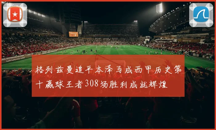 格列兹曼追平本泽马成西甲历史第十赢球王者308场胜利成就辉煌