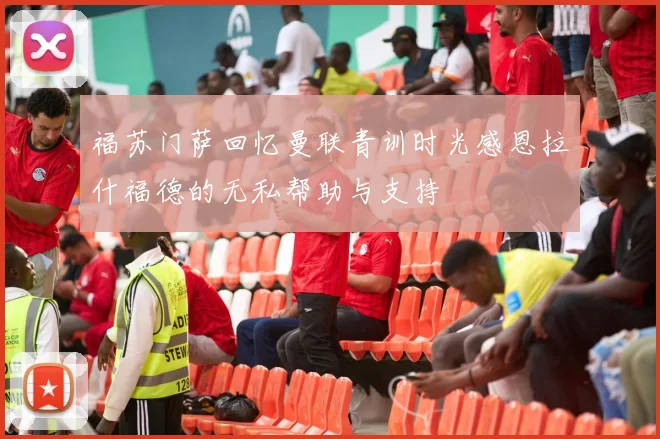 福苏门萨回忆曼联青训时光感恩拉什福德的无私帮助与支持