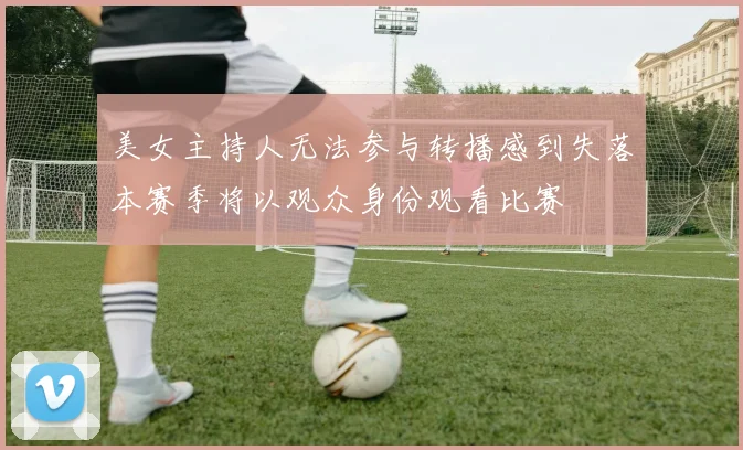 美女主持人无法参与转播感到失落本赛季将以观众身份观看比赛