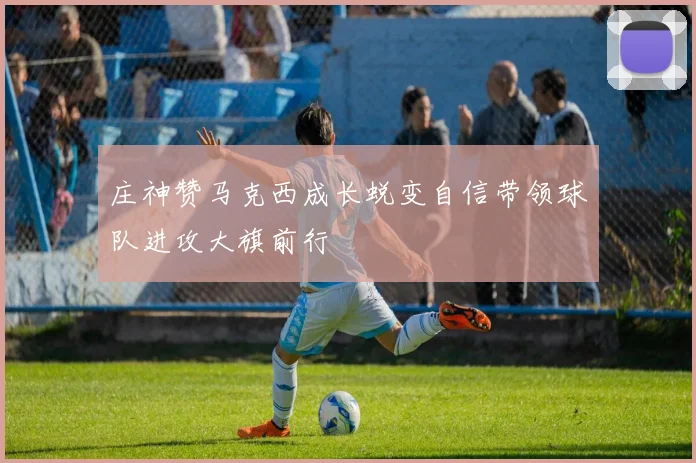 庄神赞马克西成长蜕变自信带领球队进攻大旗前行