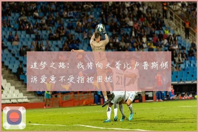 追梦之路：我将向大哥比卢普斯倾诉爱意不受指控困扰