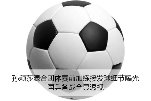 孙颖莎混合团体赛前加练接发球细节曝光国乒备战全景透视